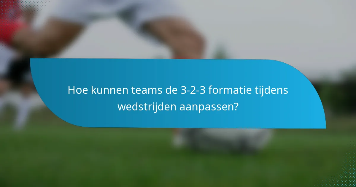 Hoe kunnen teams de 3-2-3 formatie tijdens wedstrijden aanpassen?