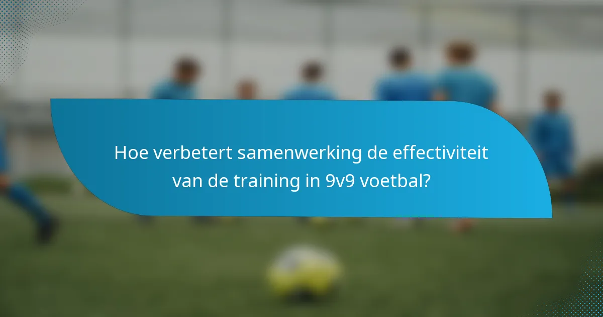 Hoe verbetert samenwerking de effectiviteit van de training in 9v9 voetbal?